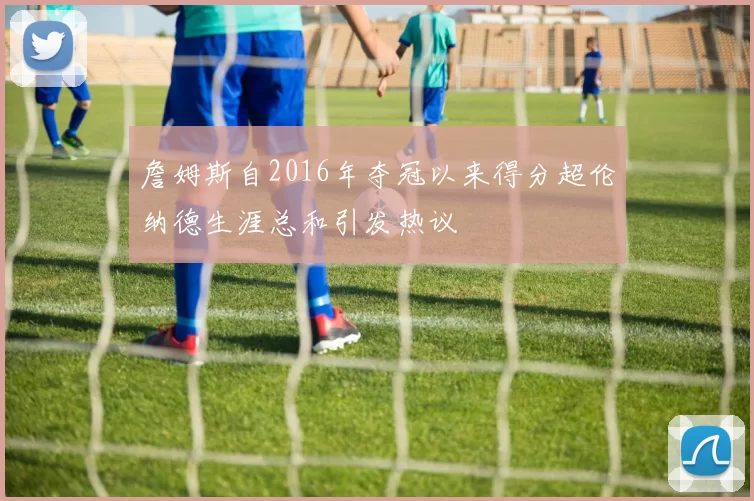 詹姆斯自2016年夺冠以来得分超伦纳德生涯总和引发热议