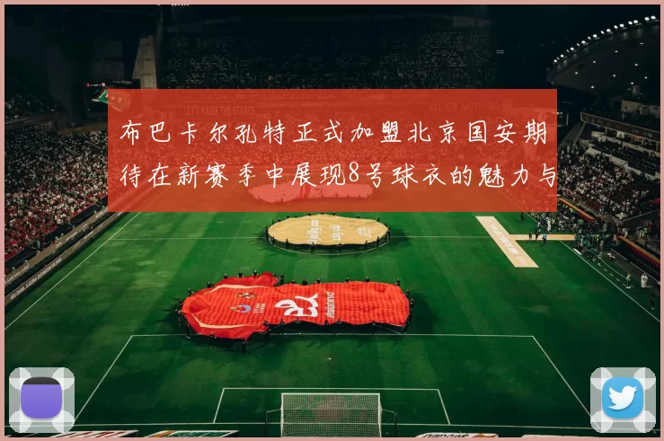 布巴卡尔孔特正式加盟北京国安期待在新赛季中展现8号球衣的魅力与实力