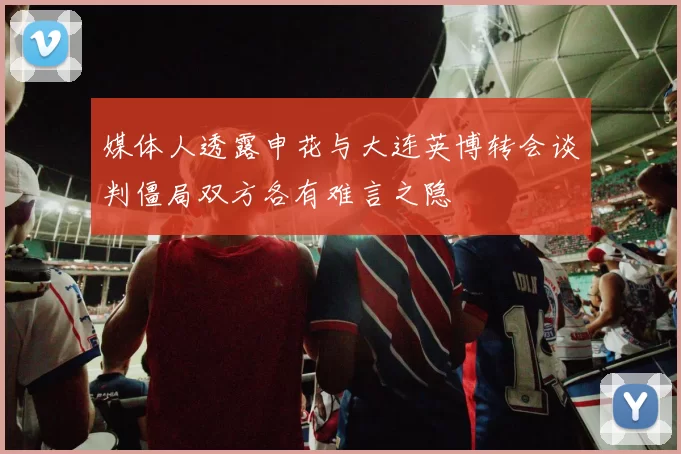 媒体人透露申花与大连英博转会谈判僵局双方各有难言之隐