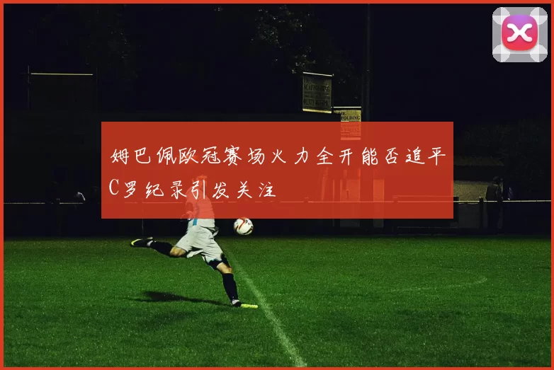 姆巴佩欧冠赛场火力全开能否追平C罗纪录引发关注