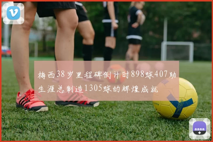 梅西38岁里程碑倒计时898球407助生涯总制造1305球的辉煌成就