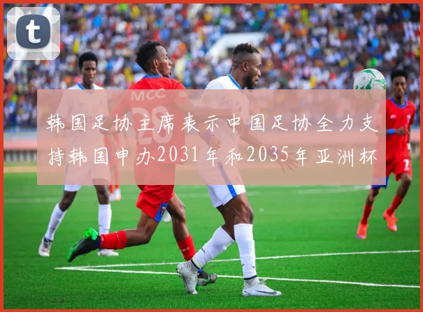 韩国足协主席表示中国足协全力支持韩国申办2031年和2035年亚洲杯赛事
