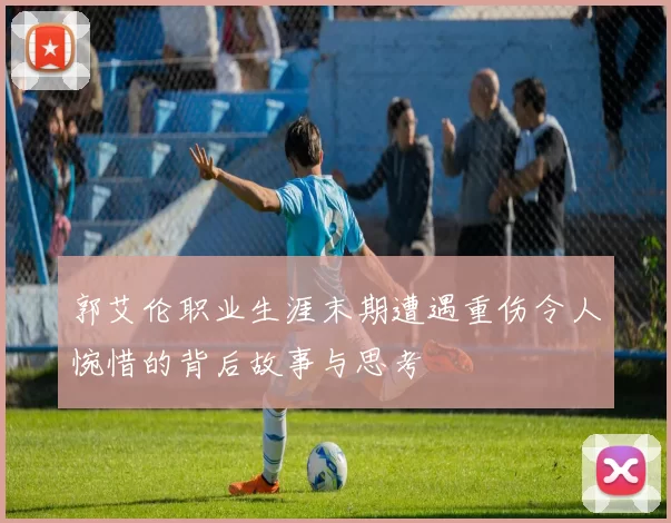 郭艾伦职业生涯末期遭遇重伤令人惋惜的背后故事与思考