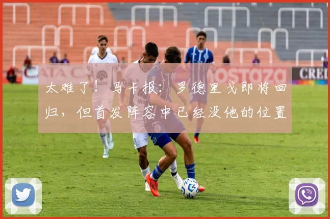太难了！马卡报：罗德里戈即将回归，但首发阵容中已经没他的位置