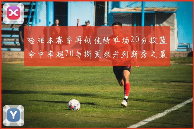 哈珀本赛季再创佳绩单场20分投篮命中率超70与斯莫尔并列新秀之最