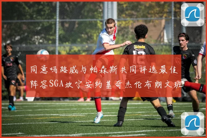 同意吗路威与帕森斯共同评选最佳阵容SGA坎宁安约基奇杰伦布朗文班