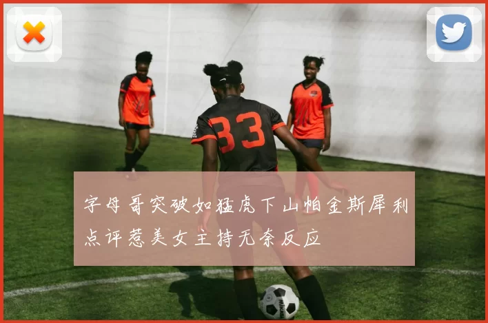 字母哥突破如猛虎下山帕金斯犀利点评惹美女主持无奈反应