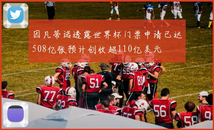 因凡蒂诺透露世界杯门票申请已达508亿张预计创收超110亿美元