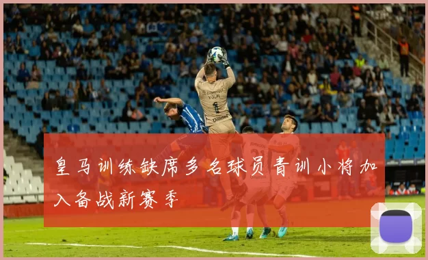 皇马训练缺席多名球员青训小将加入备战新赛季