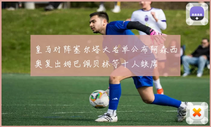 皇马对阵塞尔塔大名单公布阿森西奥复出姆巴佩贝林等十人缺席