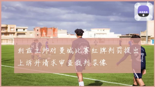 利兹主帅对曼城比赛红牌判罚提出上诉并请求审查裁判录像