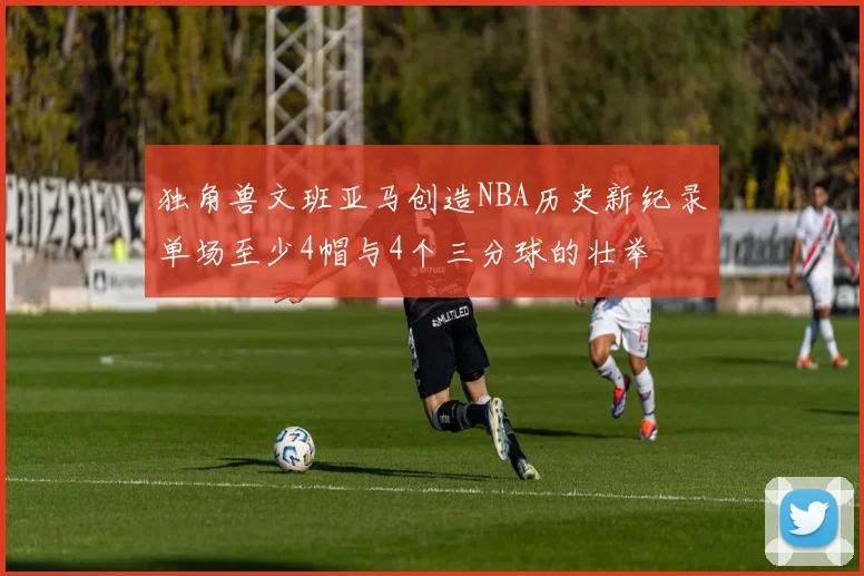 独角兽文班亚马创造NBA历史新纪录单场至少4帽与4个三分球的壮举