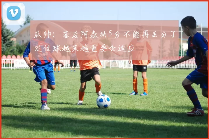 瓜帅：落后阿森纳5分不能再丢分了定位球越来越重要会适应