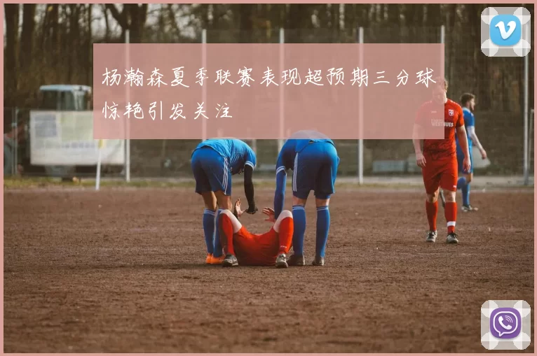 杨瀚森夏季联赛表现超预期三分球惊艳引发关注