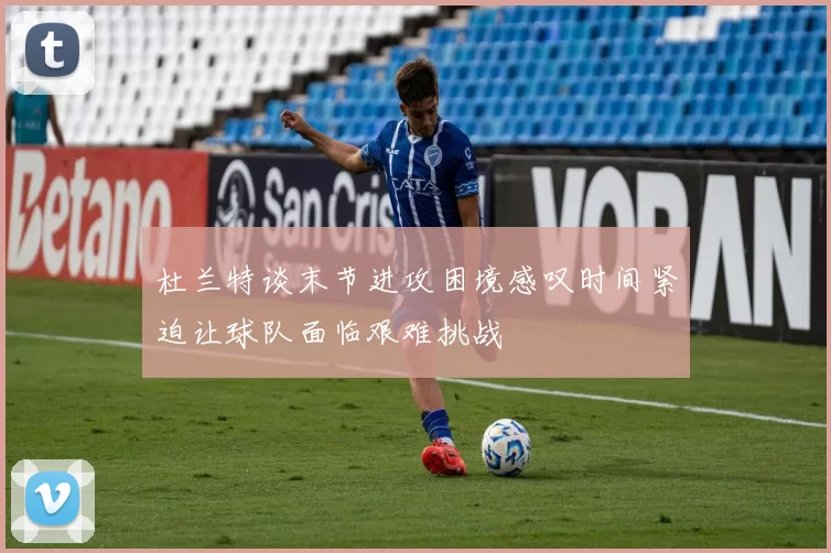 杜兰特谈末节进攻困境感叹时间紧迫让球队面临艰难挑战