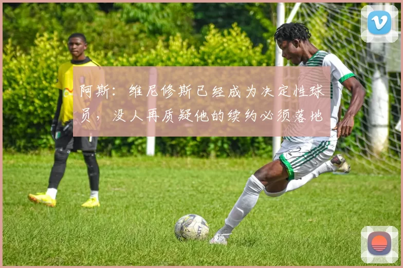 阿斯：维尼修斯已经成为决定性球员，没人再质疑他的续约必须落地