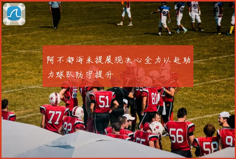 阿不都海米提展现决心全力以赴助力球队防守提升